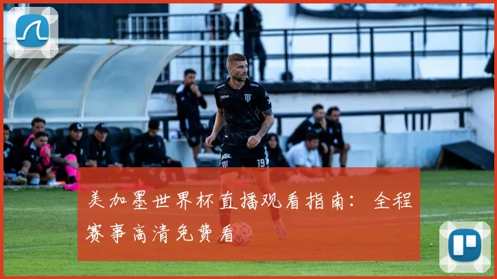 美加墨世界杯直播观看指南：全程赛事高清免费看