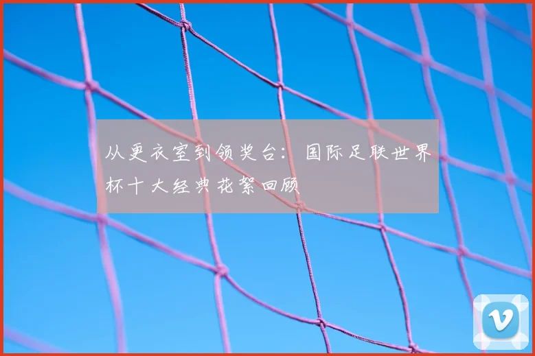从更衣室到领奖台：国际足联世界杯十大经典花絮回顾