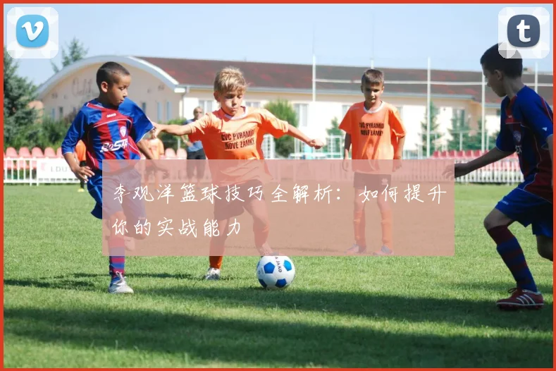 李观洋篮球技巧全解析：如何提升你的实战能力