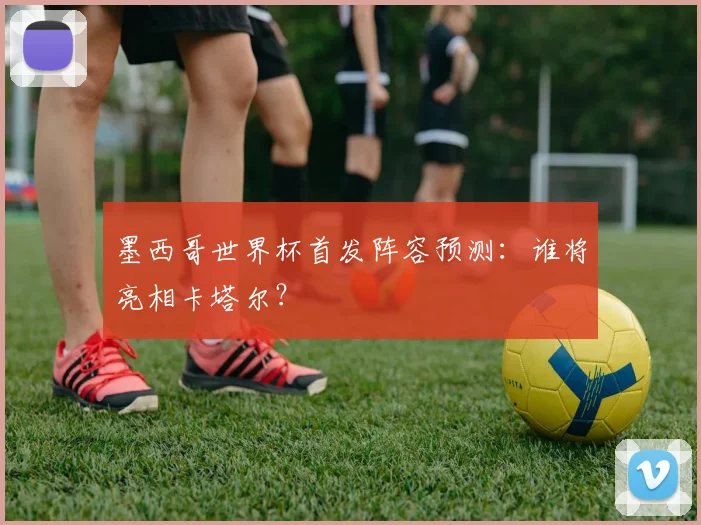 墨西哥世界杯首发阵容预测：谁将亮相卡塔尔？