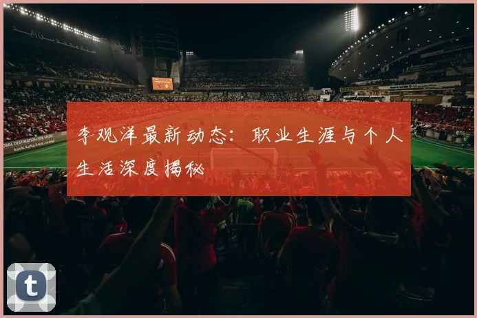 李观洋最新动态：职业生涯与个人生活深度揭秘