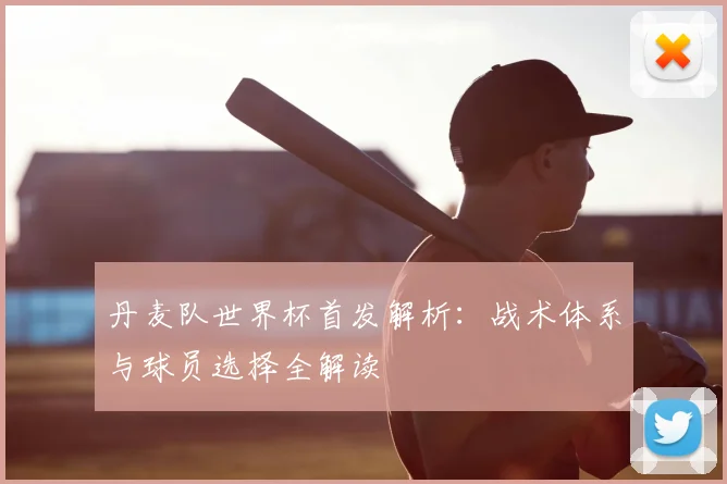 丹麦队世界杯首发解析：战术体系与球员选择全解读