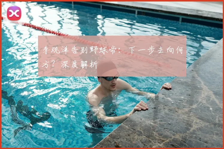 李观洋告别野球帝：下一步去向何方？深度解析